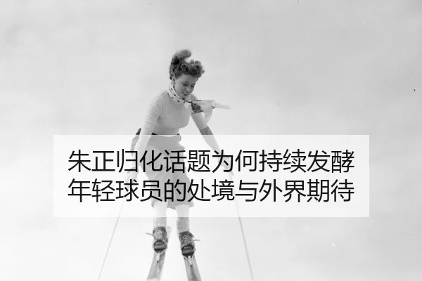 朱正归化话题为何持续发酵 年轻球员的处境与外界期待